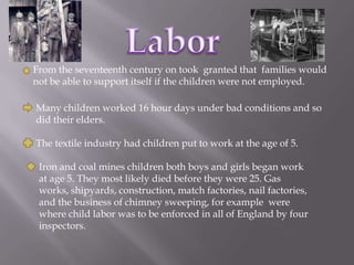 LaborFrom the seventeenth century on took  granted that  families would not be able to support itself if the children were not employed.Many children worked 16 hour days under bad conditions and so did their elders.The textile industry had children put to work at the age of 5. Iron and coal mines children both boys and girls began work at age 5. They most likely died before they were 25. Gas works, shipyards, construction, match factories, nail factories, and the business of chimney sweeping, for example  were where child labor was to be enforced in all of England by four inspectors.
