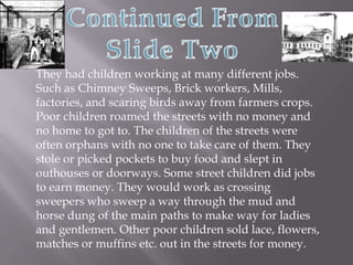Continued From Slide TwoThey had children working at many different jobs. Such as Chimney Sweeps, Brick workers, Mills, factories, and scaring birds away from farmers crops. Poor children roamed the streets with no money and no home to got to. The children of the streets were often orphans with no one to take care of them. They stole or picked pockets to buy food and slept in outhouses or doorways. Some street children did jobs to earn money. They would work as crossing sweepers who sweep a way through the mud and horse dung of the main paths to make way for ladies and gentlemen. Other poor children sold lace, flowers, matches or muffins etc. out in the streets for money.