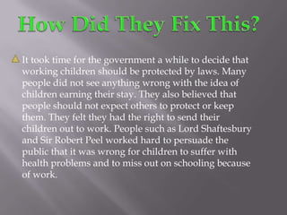 How Did They Fix This?It took time for the government a while to decide that working children should be protected by laws. Many people did not see anything wrong with the idea of children earning their stay. They also believed that people should not expect others to protect or keep them. They felt they had the right to send their children out to work. People such as Lord Shaftesbury and Sir Robert Peel worked hard to persuade the public that it was wrong for children to suffer with health problems and to miss out on schooling because of work. 