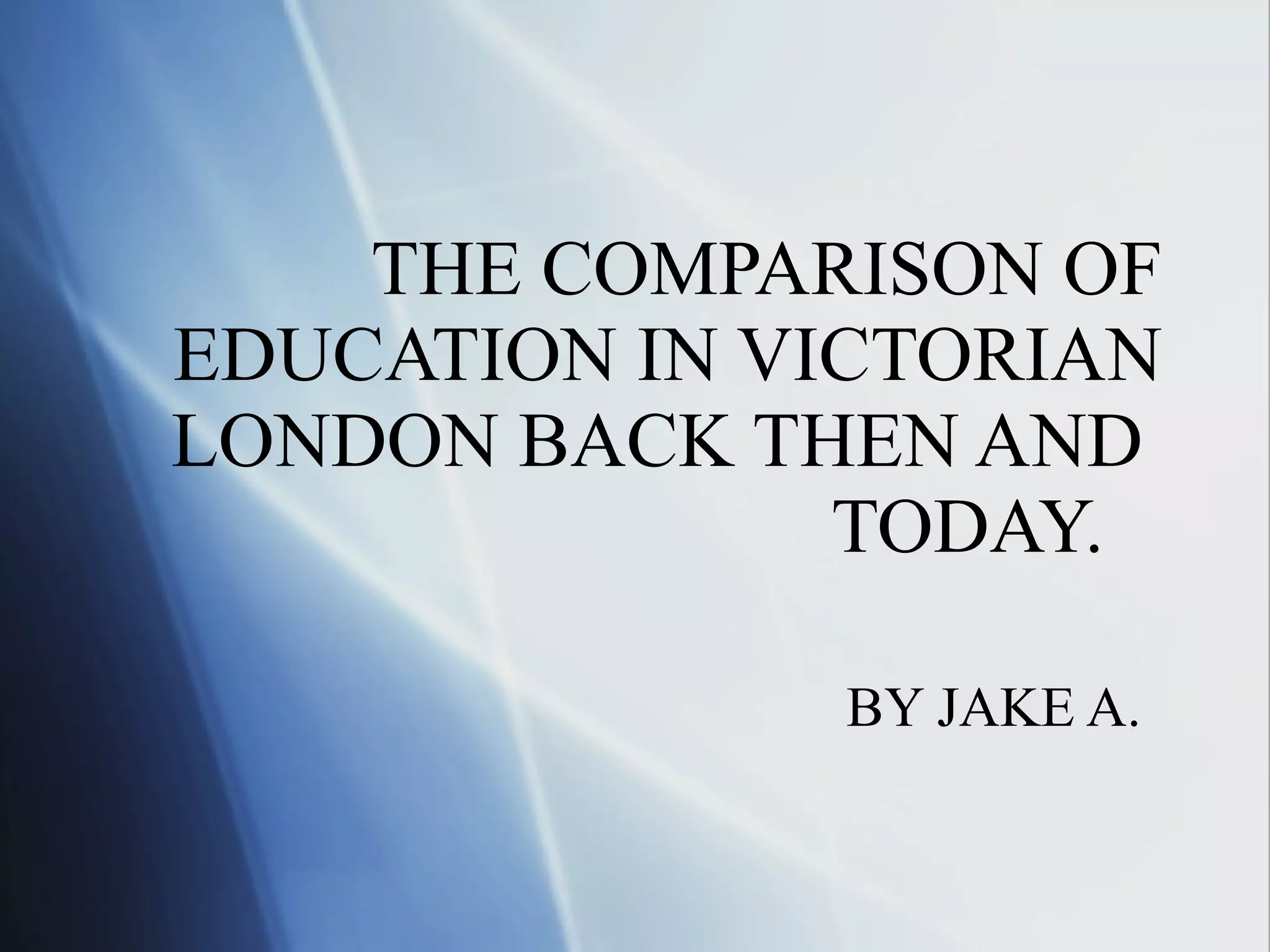 THE COMPARISON OF EDUCATION IN VICTORIAN LONDON BACK THEN AND TODAY. BY JAKE A.