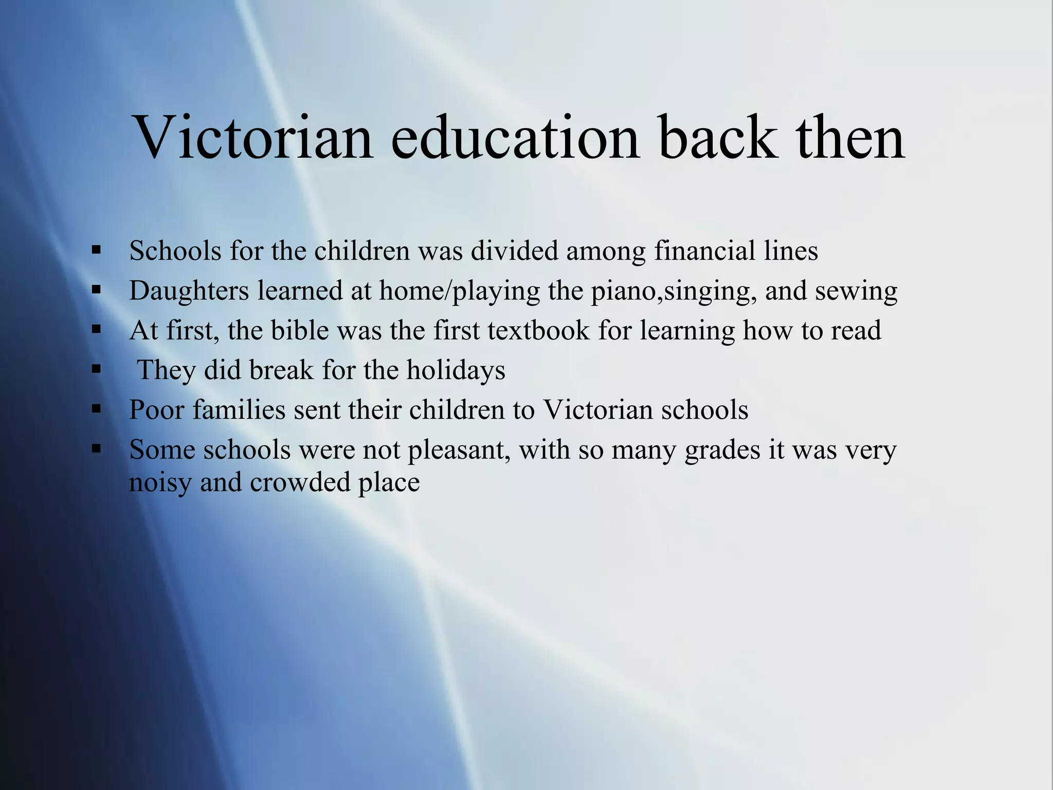 Victorian education back then Schools for the children was divided among financial lines Daughters learned at home/playing the piano,singing, and sewing At first, the bible was the first textbook for learning how to read They did break for the holidays Poor families sent their children to Victorian schools Some schools were not pleasant, with so many grades it was very noisy and crowded place