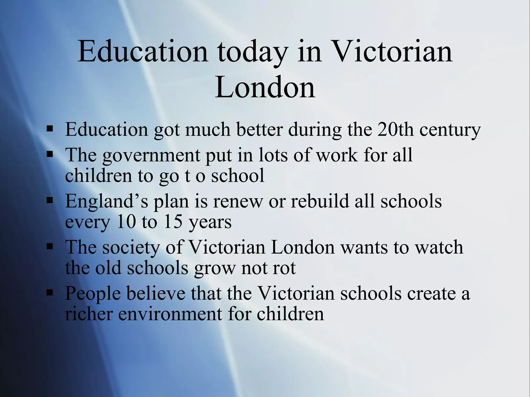 Education today in Victorian London Education got much better during the 20th century The government put in lots of work for all children to go t o school England’s plan is renew or rebuild all schools every 10 to 15 years The society of Victorian London wants to watch the old schools grow not rot People believe that the Victorian schools create a richer environment for children