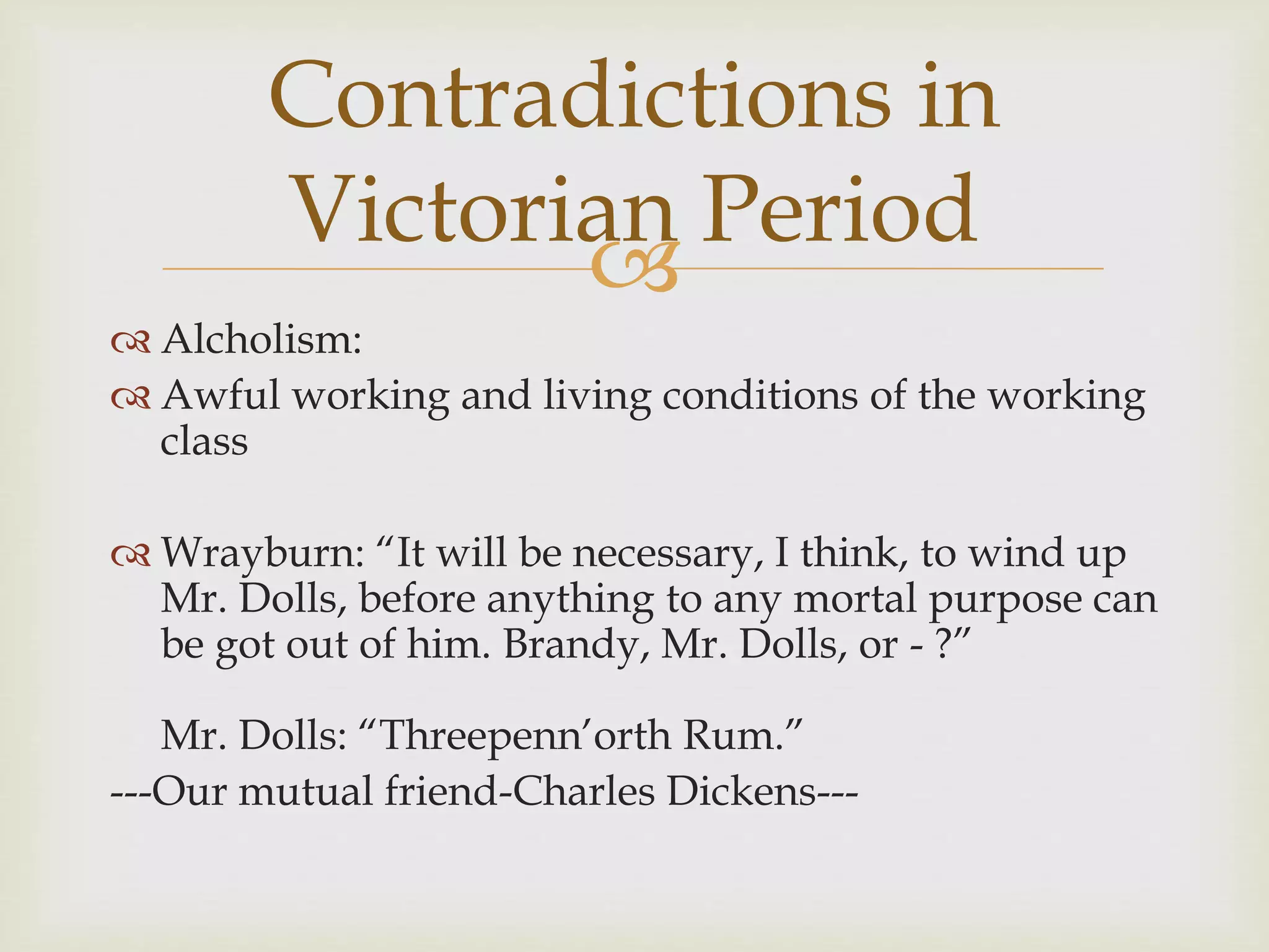 
 Alcholism:
 Awful working and living conditions of the working
class
 Wrayburn: “It will be necessary, I think, to wind up
Mr. Dolls, before anything to any mortal purpose can
be got out of him. Brandy, Mr. Dolls, or - ?”
Mr. Dolls: “Threepenn’orth Rum.”
---Our mutual friend-Charles Dickens---
Contradictions in
Victorian Period
 