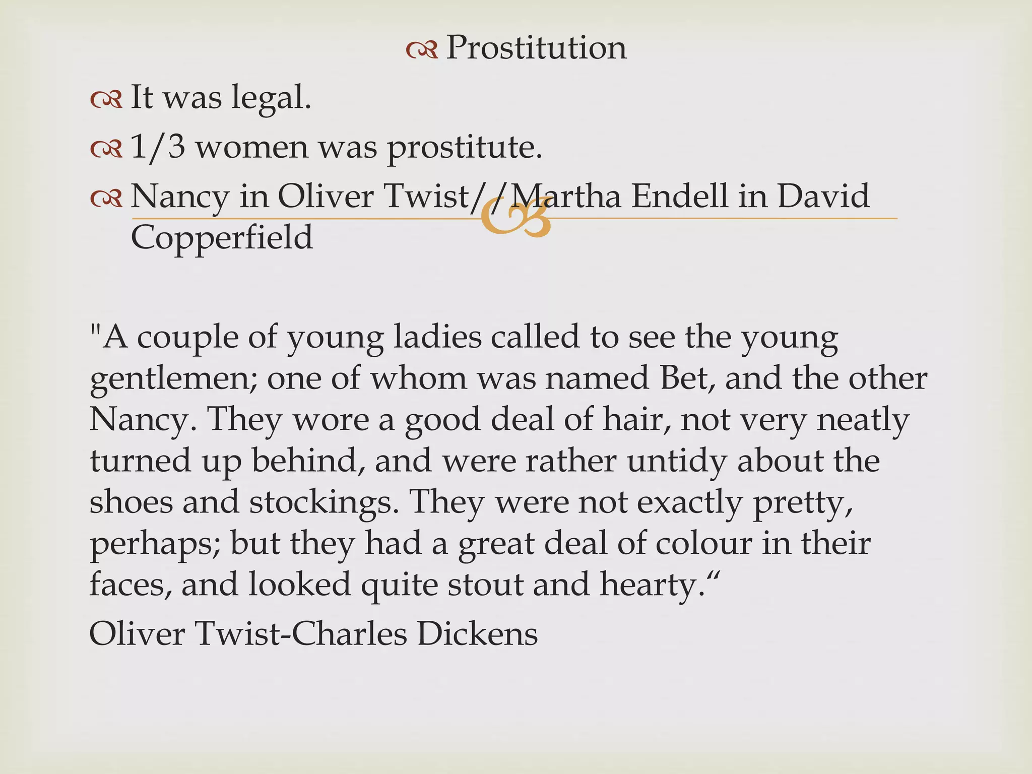 
 Prostitution
 It was legal.
 1/3 women was prostitute.
 Nancy in Oliver Twist//Martha Endell in David
Copperfield
"A couple of young ladies called to see the young
gentlemen; one of whom was named Bet, and the other
Nancy. They wore a good deal of hair, not very neatly
turned up behind, and were rather untidy about the
shoes and stockings. They were not exactly pretty,
perhaps; but they had a great deal of colour in their
faces, and looked quite stout and hearty.“
Oliver Twist-Charles Dickens
 