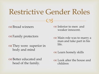 
 Bread winners
 Family protectors
 They were superior in
body and mind
 Better educated and
head of the family.
Restrictive Gender Roles
 Inferior to men and
weaker innocent.
 Main role was to marry a
man and take part in his
life.
 Learn homely skills
 Look after the house and
children
 
