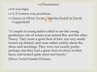 
 Prostitution
 It was legal.
 1/3 women was prostitute.
 Nancy in Oliver Twist//Martha Endell in David
Copperfield
"A couple of young ladies called to see the young
gentlemen; one of whom was named Bet, and the other
Nancy. They wore a good deal of hair, not very neatly
turned up behind, and were rather untidy about the
shoes and stockings. They were not exactly pretty,
perhaps; but they had a great deal of colour in their
faces, and looked quite stout and hearty.“
Oliver Twist-Charles Dickens
 