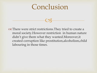 
 There were strict restrictions.They tried to create a
moral society.However restriction in human nature
didn’t give them what they wanted.Moreover,it
created corruption like prostitution,alcoholism,child
labouring in those times.
Conclusion
 
