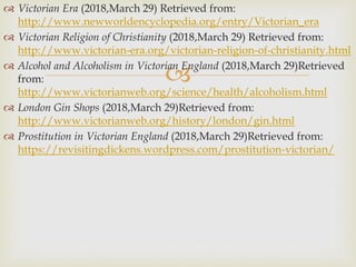 
 Victorian Era (2018,March 29) Retrieved from:
http://www.newworldencyclopedia.org/entry/Victorian_era
 Victorian Religion of Christianity (2018,March 29) Retrieved from:
http://www.victorian-era.org/victorian-religion-of-christianity.html
 Alcohol and Alcoholism in Victorian England (2018,March 29)Retrieved
from:
http://www.victorianweb.org/science/health/alcoholism.html
 London Gin Shops (2018,March 29)Retrieved from:
http://www.victorianweb.org/history/london/gin.html
 Prostitution in Victorian England (2018,March 29)Retrieved from:
https://revisitingdickens.wordpress.com/prostitution-victorian/
 