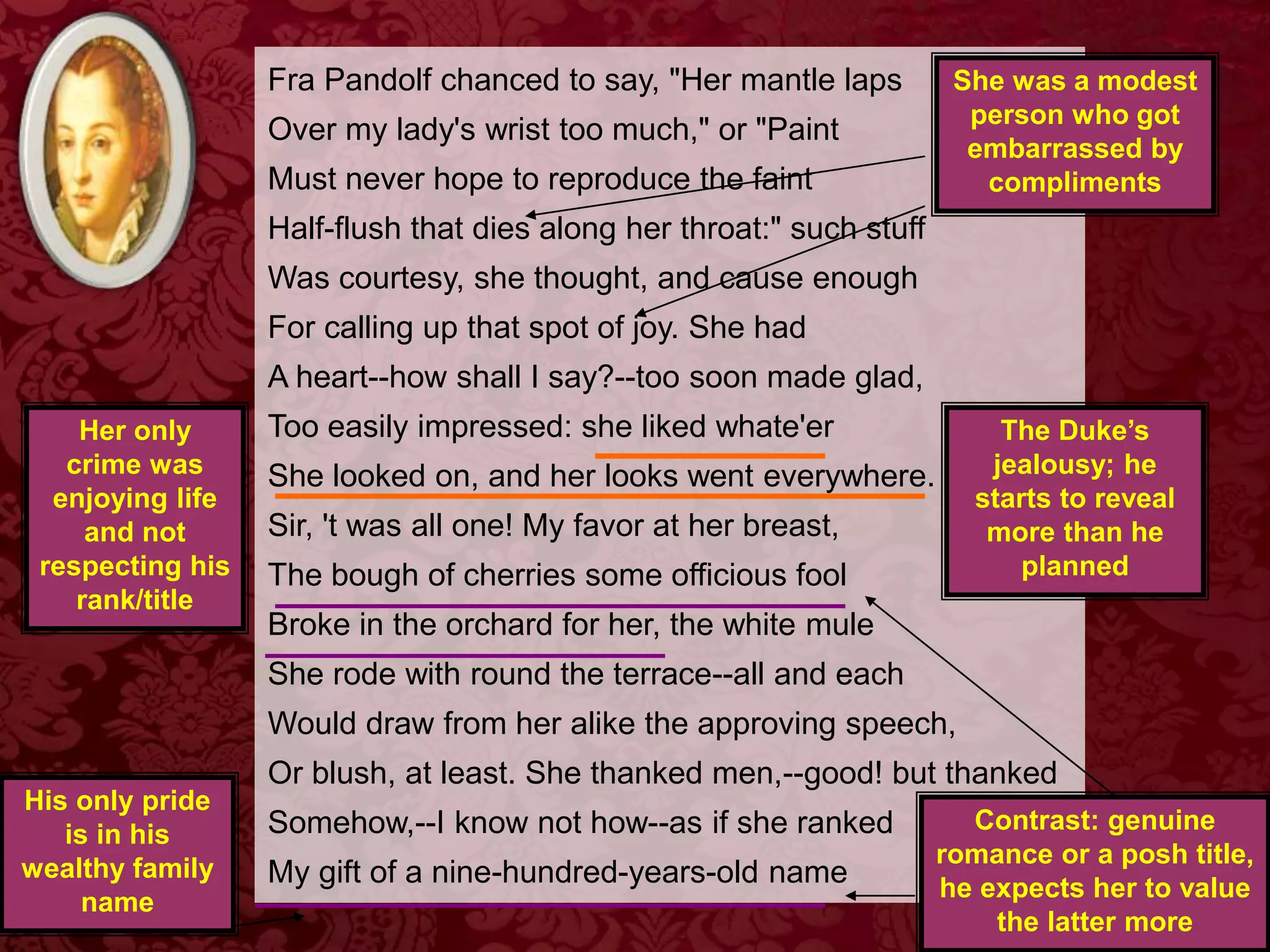 Fra Pandolf chanced to say, "Her mantle laps
Over my lady's wrist too much," or "Paint
Must never hope to reproduce the faint
Half-flush that dies along her throat:" such stuff
Was courtesy, she thought, and cause enough
For calling up that spot of joy. She had
A heart--how shall I say?--too soon made glad,
Too easily impressed: she liked whate'er
She looked on, and her looks went everywhere.
Sir, 't was all one! My favor at her breast,
The bough of cherries some officious fool
Broke in the orchard for her, the white mule
She rode with round the terrace--all and each
Would draw from her alike the approving speech,
Or blush, at least. She thanked men,--good! but thanked
Somehow,--I know not how--as if she ranked
My gift of a nine-hundred-years-old name
The Duke’s
jealousy; he
starts to reveal
more than he
planned
Her only
crime was
enjoying life
and not
respecting his
rank/title
Contrast: genuine
romance or a posh title,
he expects her to value
the latter more
His only pride
is in his
wealthy family
name
She was a modest
person who got
embarrassed by
compliments
 