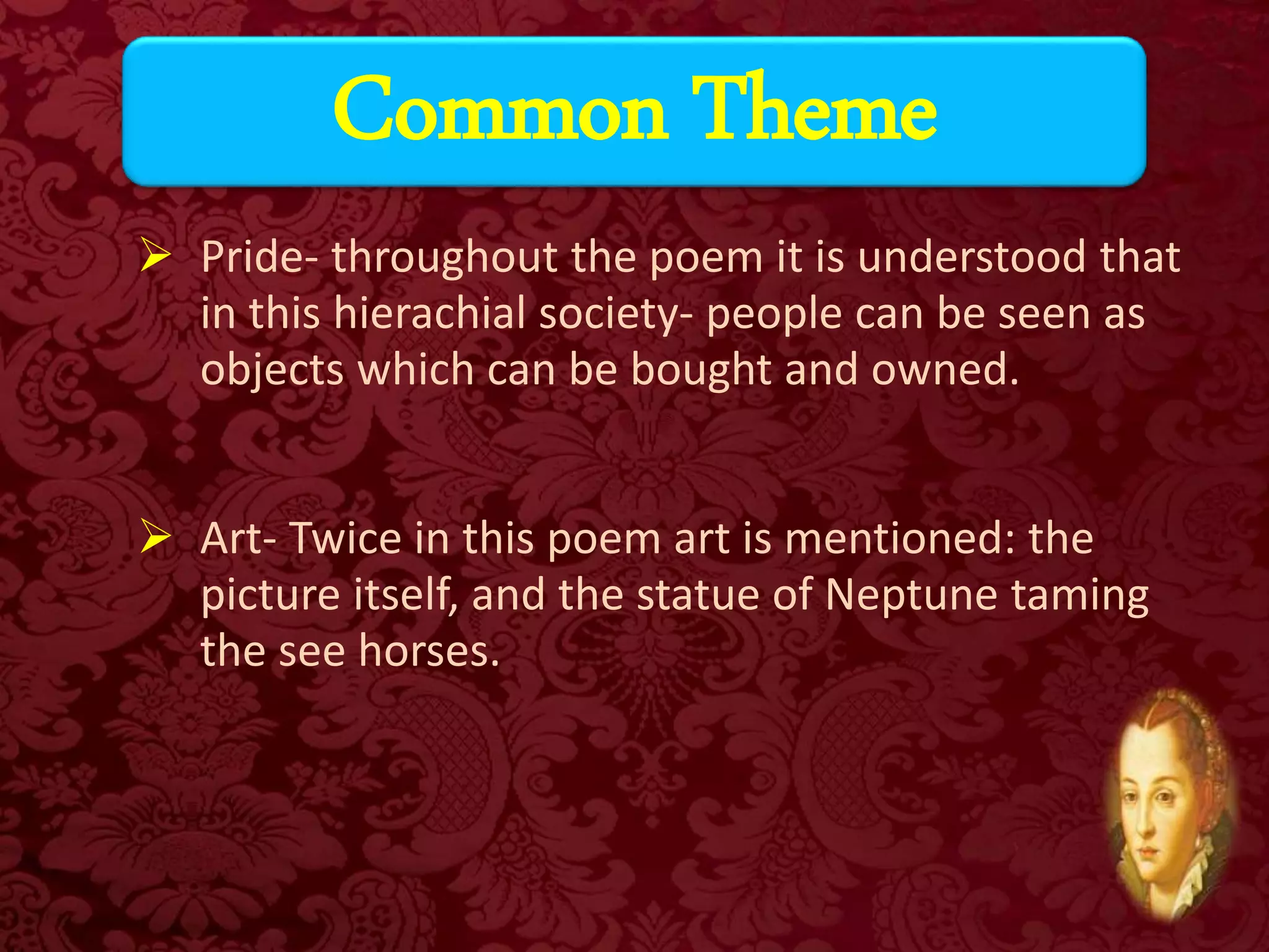  Pride- throughout the poem it is understood that
in this hierachial society- people can be seen as
objects which can be bought and owned.
 Art- Twice in this poem art is mentioned: the
picture itself, and the statue of Neptune taming
the see horses.
Common Theme
 