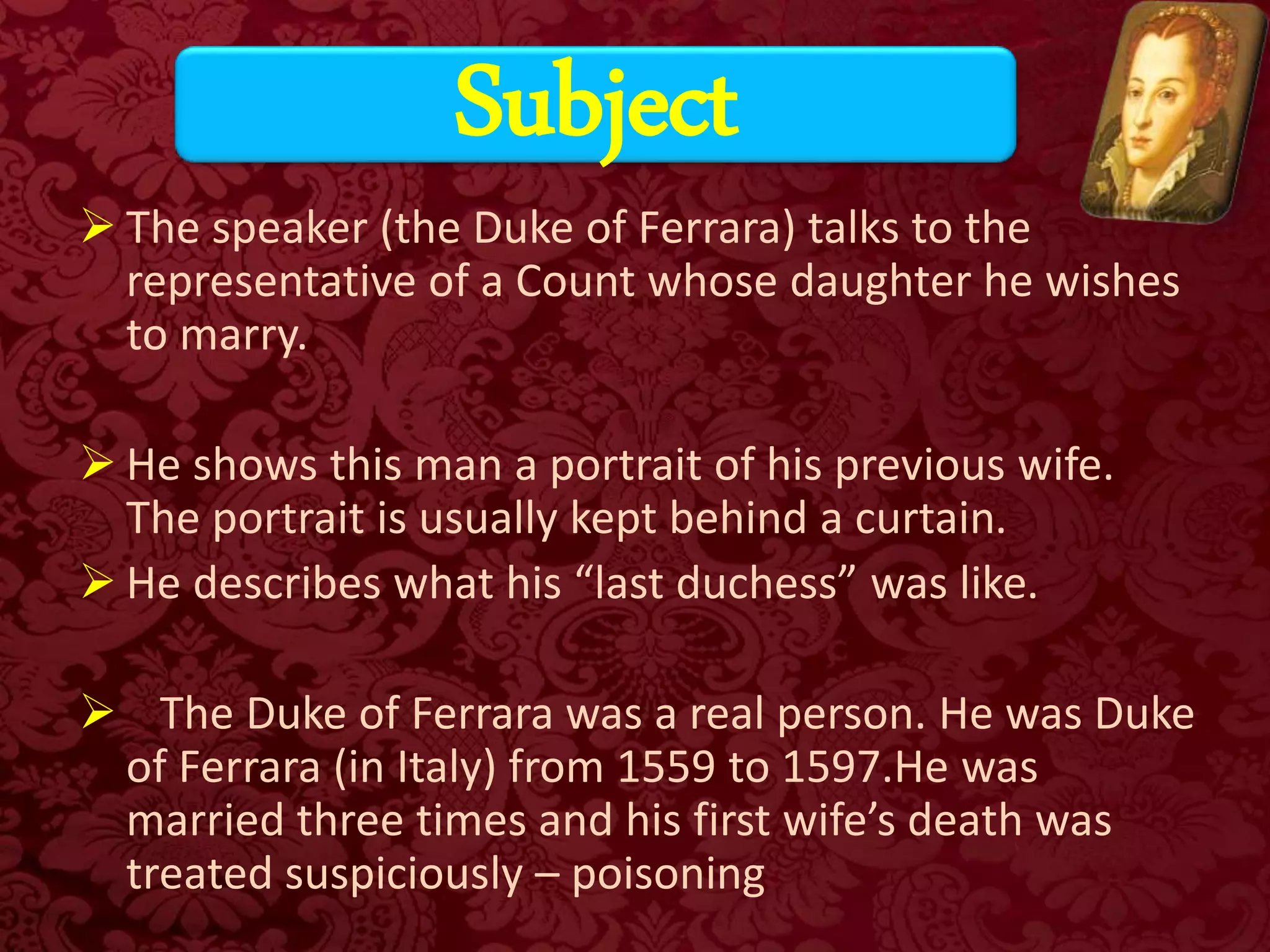 The speaker (the Duke of Ferrara) talks to the
representative of a Count whose daughter he wishes
to marry.
 He shows this man a portrait of his previous wife.
The portrait is usually kept behind a curtain.
 He describes what his “last duchess” was like.
 The Duke of Ferrara was a real person. He was Duke
of Ferrara (in Italy) from 1559 to 1597.He was
married three times and his first wife’s death was
treated suspiciously – poisoning
Subject
 