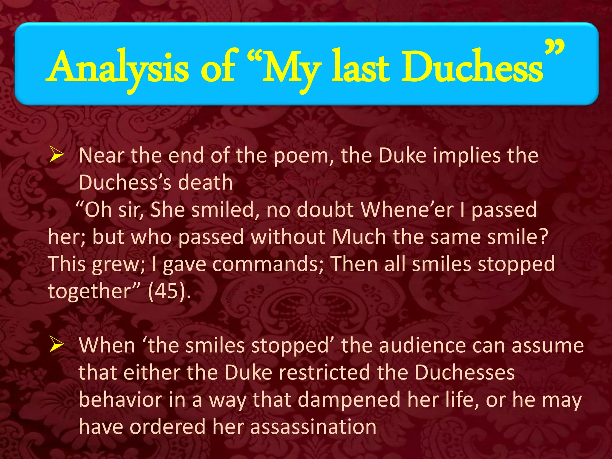  Near the end of the poem, the Duke implies the
Duchess’s death
“Oh sir, She smiled, no doubt Whene’er I passed
her; but who passed without Much the same smile?
This grew; I gave commands; Then all smiles stopped
together” (45).
 When ‘the smiles stopped’ the audience can assume
that either the Duke restricted the Duchesses
behavior in a way that dampened her life, or he may
have ordered her assassination
Analysis of “My last Duchess”
 