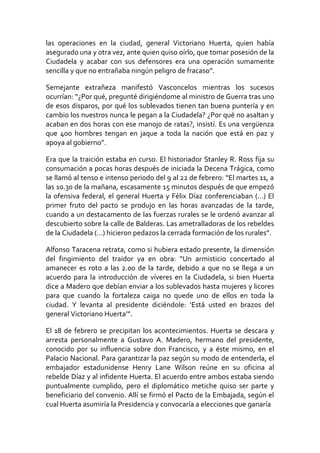 las operaciones en la ciudad, general Victoriano Huerta, quien había
asegurado una y otra vez, ante quien quiso oírlo, que tomar posesión de la
Ciudadela y acabar con sus defensores era una operación sumamente
sencilla y que no entrañaba ningún peligro de fracaso”.
Semejante extrañeza manifestó Vasconcelos mientras los sucesos
ocurrían: “¿Por qué, pregunté dirigiéndome al ministro de Guerra tras uno
de esos disparos, por qué los sublevados tienen tan buena puntería y en
cambio los nuestros nunca le pegan a la Ciudadela? ¿Por qué no asaltan y
acaban en dos horas con ese manojo de ratas?, insistí. Es una vergüenza
que 400 hombres tengan en jaque a toda la nación que está en paz y
apoya al gobierno”.
Era que la traición estaba en curso. El historiador Stanley R. Ross fija su
consumación a pocas horas después de iniciada la Decena Trágica, como
se llamó al tenso e intenso periodo del 9 al 22 de febrero: “El martes 11, a
las 10.30 de la mañana, escasamente 15 minutos después de que empezó
la ofensiva federal, el general Huerta y Félix Díaz conferenciaban (…) El
primer fruto del pacto se produjo en las horas avanzadas de la tarde,
cuando a un destacamento de las fuerzas rurales se le ordenó avanzar al
descubierto sobre la calle de Balderas. Las ametralladoras de los rebeldes
de la Ciudadela (…) hicieron pedazos la cerrada formación de los rurales”.
Alfonso Taracena retrata, como si hubiera estado presente, la dimensión
del fingimiento del traidor ya en obra: “Un armisticio concertado al
amanecer es roto a las 2.00 de la tarde, debido a que no se llega a un
acuerdo para la introducción de víveres en la Ciudadela, si bien Huerta
dice a Madero que debían enviar a los sublevados hasta mujeres y licores
para que cuando la fortaleza caiga no quede uno de ellos en toda la
ciudad. Y levanta al presidente diciéndole: ‘Está usted en brazos del
general Victoriano Huerta’”.
El 18 de febrero se precipitan los acontecimientos. Huerta se descara y
arresta personalmente a Gustavo A. Madero, hermano del presidente,
conocido por su influencia sobre don Francisco, y a éste mismo, en el
Palacio Nacional. Para garantizar la paz según su modo de entenderla, el
embajador estadunidense Henry Lane Wilson reúne en su oficina al
rebelde Díaz y al infidente Huerta. El acuerdo entre ambos estaba siendo
puntualmente cumplido, pero el diplomático metiche quiso ser parte y
beneficiario del convenio. Allí se firmó el Pacto de la Embajada, según el
cual Huerta asumiría la Presidencia y convocaría a elecciones que ganaría
 
