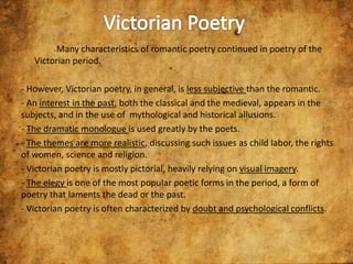 Many characteristics of romantic poetry continued in poetry of the
Victorian period.
- However, Victorian poetry, in general, is less subjective than the romantic.
- An interest in the past, both the classical and the medieval, appears in the
subjects, and in the use of mythological and historical allusions.
- The dramatic monologue is used greatly by the poets.
- The themes are more realistic, discussing such issues as child labor, the rights
of women, science and religion.
- Victorian poetry is mostly pictorial, heavily relying on visual imagery.
- The elegy is one of the most popular poetic forms in the period, a form of
poetry that laments the dead or the past.
- Victorian poetry is often characterized by doubt and psychological conflicts.

 