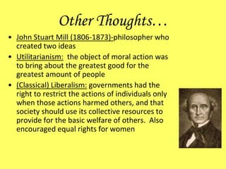 Other Thoughts…
• John Stuart Mill (1806-1873)-philosopher who
created two ideas
• Utilitarianism: the object of moral action was
to bring about the greatest good for the
greatest amount of people
• (Classical) Liberalism: governments had the
right to restrict the actions of individuals only
when those actions harmed others, and that
society should use its collective resources to
provide for the basic welfare of others. Also
encouraged equal rights for women
 