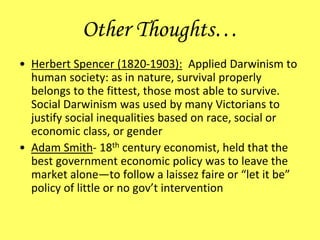 Other Thoughts…
• Herbert Spencer (1820-1903): Applied Darwinism to
human society: as in nature, survival properly
belongs to the fittest, those most able to survive.
Social Darwinism was used by many Victorians to
justify social inequalities based on race, social or
economic class, or gender
• Adam Smith- 18th century economist, held that the
best government economic policy was to leave the
market alone—to follow a laissez faire or “let it be”
policy of little or no gov’t intervention
 