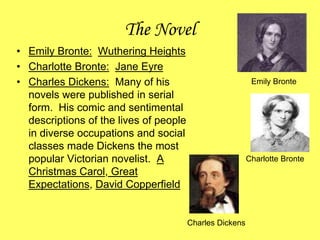 The Novel
• Emily Bronte: Wuthering Heights
• Charlotte Bronte: Jane Eyre
• Charles Dickens: Many of his
novels were published in serial
form. His comic and sentimental
descriptions of the lives of people
in diverse occupations and social
classes made Dickens the most
popular Victorian novelist. A
Christmas Carol, Great
Expectations, David Copperfield
Emily Bronte
Charlotte Bronte
Charles Dickens
 