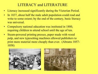 LITERACY and LITERATURE
• Literacy increased significantly during the Victorian Period.
• In 1837, about half the male adult population could read and
write to some extent; by the end of the century, basic literacy
was universal.
• Compulsory national education was instituted in 1880,
requiring children to attend school until the age of ten.
• Steam-powered printing presses, paper made with wood
pulp, and new typesetting machines allowed publishers to
print more material more cheaply than ever. (Abrams 1057-
1058)
 