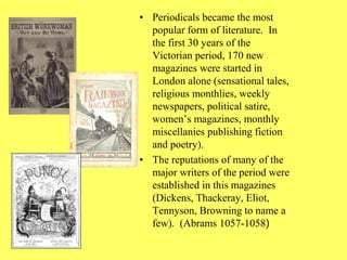 • Periodicals became the most
popular form of literature. In
the first 30 years of the
Victorian period, 170 new
magazines were started in
London alone (sensational tales,
religious monthlies, weekly
newspapers, political satire,
women’s magazines, monthly
miscellanies publishing fiction
and poetry).
• The reputations of many of the
major writers of the period were
established in this magazines
(Dickens, Thackeray, Eliot,
Tennyson, Browning to name a
few). (Abrams 1057-1058)
 