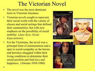 The Victorian Novel
• The novel was the most dominant
form in Victorian literature.
• Victorian novels sought to represent
their social world with the variety of
classes and social settings that defined
their communities, but with new
emphasis on the possibility of social
mobility (Jane Eyre, Great
Expectations).
• For the Victorians, the novel was a
principal form of entertainment and a
spur to social sympathy as the heroes
and heroines struggled within their
living conditions to determine their
social position and find love and
happiness. (Abrams 1058-1060)
•
 