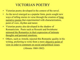 VICTORIAN POETRY
• Victorian poetry developed in the context of the novel.
• As the novel emerged as a popular form, poets sought new
ways of telling stories in verse through the creation of long
narrative poems that experimented with characterization,
point of view, rhythm and meter.
• Victorian poetry also developed in the shadow of
Romanticism. Poets such as Rossetti and Swinburne
mirrored the Romantics in their expression of intimate
thoughts and personal emotions.
• Others, such as Arnold, rejected this Romantic quality in his
writing, preferring to write from a more objective point of
view in order to comment on social and political issues.
(Abrams 1060-1062)
 