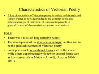 Characteristics of Victorian Poetry
• A key characteristic of Victorian poetry is variety both in style and
subject matter as poets responded to the complex social and
political changes of their time. It is almost impossible to
generalize a set of characteristics common to all writers.
FORM
• There was a focus on long narrative poems.
• The development of the dramatic monologue is often said to
be the great achievement of Victorian poetry.
• Some poets stuck to traditional forms such as the sonnet,
while others experimented with new or unusual forms such
as free verse (such as Matthew Arnold). (Abrams 1060-
1061)
 