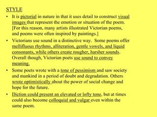 STYLE
• It is pictorial in nature in that it uses detail to construct visual
images that represent the emotion or situation of the poem.
[For this reason, many artists illustrated Victorian poems,
and poems were often inspired by paintings.]
• Victorians use sound in a distinctive way. Some poems offer
mellifluous rhythms, alliteration, gentle vowels, and liquid
consonants, while others create rougher, harsher sounds.
Overall though, Victorian poets use sound to convey
meaning.
• Some poets wrote with a tone of pessimism and saw society
and mankind in a period of doubt and degradation. Others
wrote optimistically about the power of social change and
hope for the future.
• Diction could present an elevated or lofty tone, but at times
could also become colloquial and vulgar even within the
same poem.
 