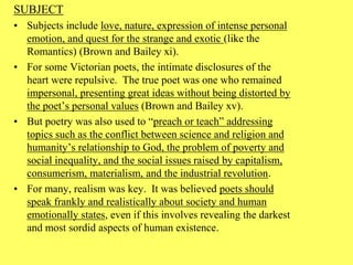 SUBJECT
• Subjects include love, nature, expression of intense personal
emotion, and quest for the strange and exotic (like the
Romantics) (Brown and Bailey xi).
• For some Victorian poets, the intimate disclosures of the
heart were repulsive. The true poet was one who remained
impersonal, presenting great ideas without being distorted by
the poet’s personal values (Brown and Bailey xv).
• But poetry was also used to “preach or teach” addressing
topics such as the conflict between science and religion and
humanity’s relationship to God, the problem of poverty and
social inequality, and the social issues raised by capitalism,
consumerism, materialism, and the industrial revolution.
• For many, realism was key. It was believed poets should
speak frankly and realistically about society and human
emotionally states, even if this involves revealing the darkest
and most sordid aspects of human existence.
 