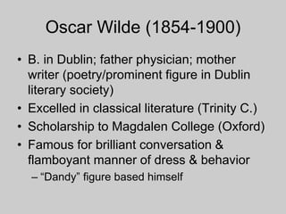 Oscar Wilde (1854-1900)
• B. in Dublin; father physician; mother
writer (poetry/prominent figure in Dublin
literary society)
• Excelled in classical literature (Trinity C.)
• Scholarship to Magdalen College (Oxford)
• Famous for brilliant conversation &
flamboyant manner of dress & behavior
– “Dandy” figure based himself
 