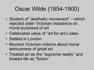 Oscar Wilde (1854-1900)
• Student of “aesthetic movement” – which
rejected older Victorian insistence on
moral purposed of art
• Celebrated value of “art for art’s sake
• Settled in London
• Mocked Victorian notions about moral
seriousness of great art
• Treated art as the “supreme reality” and
treated life as “fiction”
 