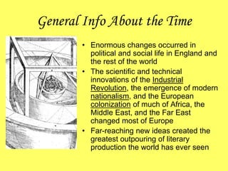 General Info About the Time
• Enormous changes occurred in
political and social life in England and
the rest of the world
• The scientific and technical
innovations of the Industrial
Revolution, the emergence of modern
nationalism, and the European
colonization of much of Africa, the
Middle East, and the Far East
changed most of Europe
• Far-reaching new ideas created the
greatest outpouring of literary
production the world has ever seen
 