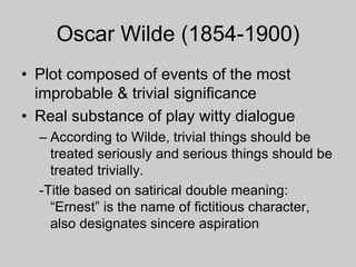 Oscar Wilde (1854-1900)
• Plot composed of events of the most
improbable & trivial significance
• Real substance of play witty dialogue
– According to Wilde, trivial things should be
treated seriously and serious things should be
treated trivially.
-Title based on satirical double meaning:
“Ernest” is the name of fictitious character,
also designates sincere aspiration
 