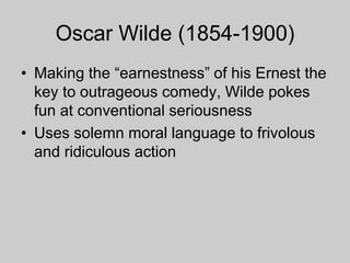 Oscar Wilde (1854-1900)
• Making the “earnestness” of his Ernest the
key to outrageous comedy, Wilde pokes
fun at conventional seriousness
• Uses solemn moral language to frivolous
and ridiculous action
 