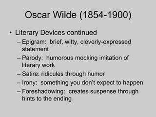 Oscar Wilde (1854-1900)
• Literary Devices continued
– Epigram: brief, witty, cleverly-expressed
statement
– Parody: humorous mocking imitation of
literary work
– Satire: ridicules through humor
– Irony: something you don’t expect to happen
– Foreshadowing: creates suspense through
hints to the ending
 