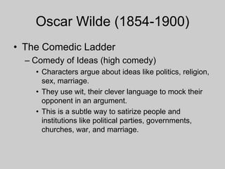 Oscar Wilde (1854-1900)
• The Comedic Ladder
– Comedy of Ideas (high comedy)
• Characters argue about ideas like politics, religion,
sex, marriage.
• They use wit, their clever language to mock their
opponent in an argument.
• This is a subtle way to satirize people and
institutions like political parties, governments,
churches, war, and marriage.
 