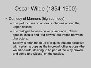 Oscar Wilde (1854-1900)
• Comedy of Manners (high comedy)
– The plot focuses on amorous intrigues among the
upper classes.
– The dialogue focuses on witty language. Clever
speech, insults and “put-downs” are traded between
characters.
– Society is often made up of cliques that are exclusive
with certain groups as the in-crowd, other groups (the
would-be-wits, desiring to be part of the witty crowd)
and some (the witless) on the outside.
 