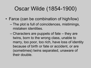 Oscar Wilde (1854-1900)
• Farce (can be combination of high/low)
– The plot is full of coincidences, mistimings,
mistaken identities.
– Characters are puppets of fate – they are
twins, born to the wrong class, unable to
marry, too poor, too rich, have loss of identity
because of birth or fate or accident, or are
(sometimes) twins separated, unaware of
their double.
 