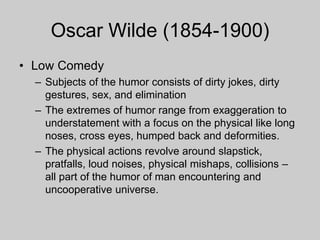 Oscar Wilde (1854-1900)
• Low Comedy
– Subjects of the humor consists of dirty jokes, dirty
gestures, sex, and elimination
– The extremes of humor range from exaggeration to
understatement with a focus on the physical like long
noses, cross eyes, humped back and deformities.
– The physical actions revolve around slapstick,
pratfalls, loud noises, physical mishaps, collisions –
all part of the humor of man encountering and
uncooperative universe.
 
