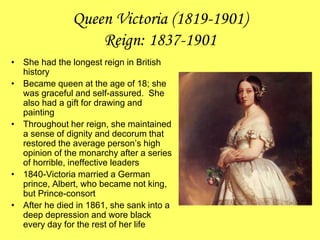Queen Victoria (1819-1901)
Reign: 1837-1901
• She had the longest reign in British
history
• Became queen at the age of 18; she
was graceful and self-assured. She
also had a gift for drawing and
painting
• Throughout her reign, she maintained
a sense of dignity and decorum that
restored the average person’s high
opinion of the monarchy after a series
of horrible, ineffective leaders
• 1840-Victoria married a German
prince, Albert, who became not king,
but Prince-consort
• After he died in 1861, she sank into a
deep depression and wore black
every day for the rest of her life
 