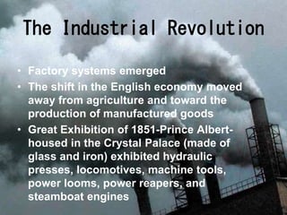 • Factory systems emerged
• The shift in the English economy moved
away from agriculture and toward the
production of manufactured goods
• Great Exhibition of 1851-Prince Albert-
housed in the Crystal Palace (made of
glass and iron) exhibited hydraulic
presses, locomotives, machine tools,
power looms, power reapers, and
steamboat engines
The Industrial Revolution
 
