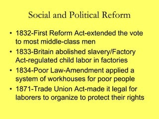 Social and Political Reform
• 1832-First Reform Act-extended the vote
to most middle-class men
• 1833-Britain abolished slavery/Factory
Act-regulated child labor in factories
• 1834-Poor Law-Amendment applied a
system of workhouses for poor people
• 1871-Trade Union Act-made it legal for
laborers to organize to protect their rights
 