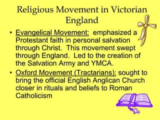 Religious Movement in Victorian
England
• Evangelical Movement: emphasized a
Protestant faith in personal salvation
through Christ. This movement swept
through England. Led to the creation of
the Salvation Army and YMCA.
• Oxford Movement (Tractarians): sought to
bring the official English Anglican Church
closer in rituals and beliefs to Roman
Catholicism
 