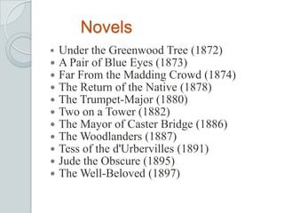 Novels
 Under the Greenwood Tree (1872)
 A Pair of Blue Eyes (1873)
 Far From the Madding Crowd (1874)
 The Return of the Native (1878)
 The Trumpet-Major (1880)
 Two on a Tower (1882)
 The Mayor of Caster Bridge (1886)
 The Woodlanders (1887)
 Tess of the d'Urbervilles (1891)
 Jude the Obscure (1895)
 The Well-Beloved (1897)
 