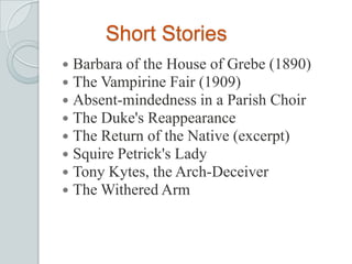Short Stories
 Barbara of the House of Grebe (1890)
 The Vampirine Fair (1909)
 Absent-mindedness in a Parish Choir
 The Duke's Reappearance
 The Return of the Native (excerpt)
 Squire Petrick's Lady
 Tony Kytes, the Arch-Deceiver
 The Withered Arm
 