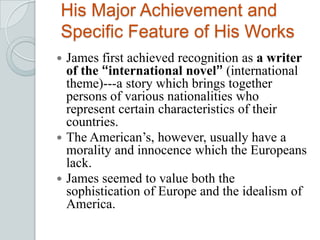 His Major Achievement and
Specific Feature of His Works
 James first achieved recognition as a writer
of the “international novel” (international
theme)---a story which brings together
persons of various nationalities who
represent certain characteristics of their
countries.
 The American’s, however, usually have a
morality and innocence which the Europeans
lack.
 James seemed to value both the
sophistication of Europe and the idealism of
America.
 