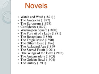 Novels
 Watch and Ward (1871) )
 The American (1877)
 The Europeans (1878)
 Confidence (1879)
 Washington Square (1880)
 The Portrait of a Lady (1881)
 The Bostonians (1886)
 The Tragic Muse (1890)
 The Other House (1896)
 The Awkward Age (1899
 The Sacred Fount (1901)
 The Wings of the Dove (1902)
 The Ambassadors (1903)
 The Golden Bowl (1904)
 The Outcry (1911)
 