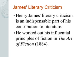 James' Literary Criticism
Henry James' literary criticism
is an indispensable part of his
contribution to literature.
He worked out his influential
principles of fiction in The Art
of Fiction (1884).
 