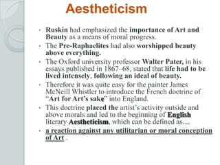 Aestheticism
• Ruskin had emphasized the importance of Art and
Beauty as a means of moral progress.
• The Pre-Raphaelites had also worshipped beauty
above everything.
• The Oxford university professor Walter Pater, in his
essays published in 1867–68, stated that life had to be
lived intensely, following an ideal of beauty.
• Therefore it was quite easy for the painter James
McNeill Whistler to introduce the French doctrine of
“Art for Art’s sake” into England.
• This doctrine placed the artist’s activity outside and
above morals and led to the beginning of English
literary Aestheticism, which can be defined as....
• a reaction against any utilitarian or moral conception
of Art .
 
