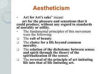 Aestheticism
 Art for Art’s sake” meant:
art for the pleasure and sensations that it
could produce, without any regard to standards
of morality or utility.
 The fundamental principles of this movement
were the following:
 The cult of beauty.
 The choice for a life beyond common
morality.
 The solution of the dichotomy between senses
and spirit through the theory of the
spiritualization of the senses.
 The reversal of the principle of art imitating
life into that of life imitating art.
 
