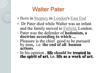 Walter Pater
 Born in Stepney in London's East End
 Dr Pater died while Walter was an infant
and the family moved to Enfield, London.
• Pater was the defender of hedonism, a
doctrine according to which ...
• Pleasure is the chief good to be pursued
by man, i.e. the end of all human
actions.
• In his opinion , life should be treated in
the spirit of art, i.e. life as a work of art.
 